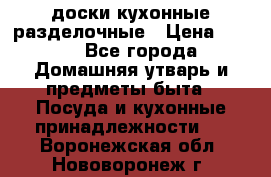   доски кухонные разделочные › Цена ­ 100 - Все города Домашняя утварь и предметы быта » Посуда и кухонные принадлежности   . Воронежская обл.,Нововоронеж г.